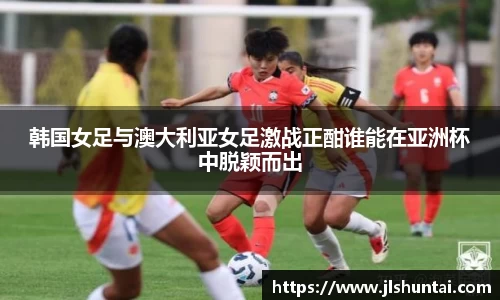 韩国女足与澳大利亚女足激战正酣谁能在亚洲杯中脱颖而出
